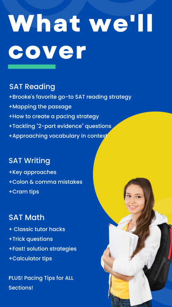 What we'll cover: Must know SAT reading approach: +Brooke's favorite go-to SAT reading strategy +Mapping the passage +How to create a pacing strategy +Tackling "2-part evidence" questions +Approaching Vocabulary in Context Most Missed SAT Writing Questions: +Approaching "Strategy" Questions +Most common Colon & Comma mistakes +Suggestions for Grammar Cramming Favorite Math Hacks: +Classic tutor hack strategies +10-second Math solutions +Calculator program tips